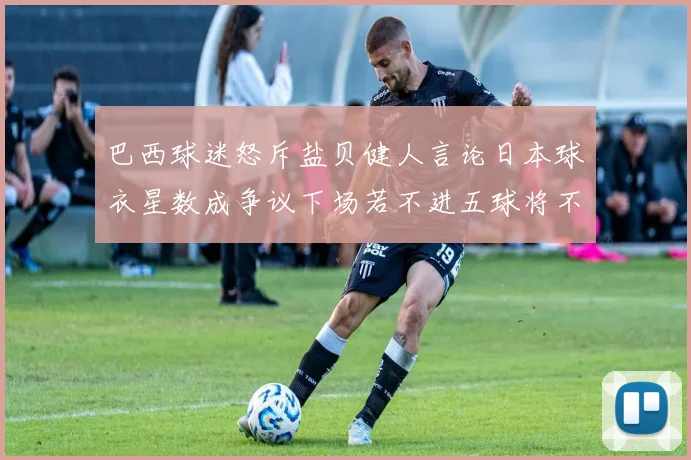 巴西球迷怒斥盐贝健人言论日本球衣星数成争议下场若不进五球将不庆祝