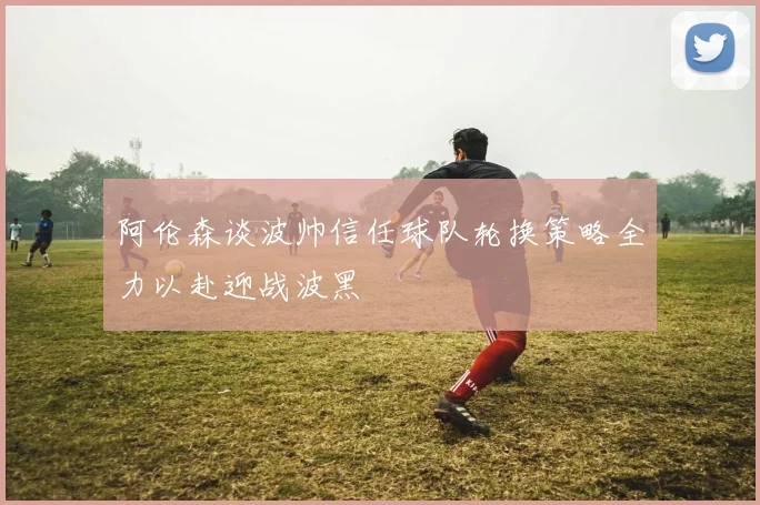 阿伦森谈波帅信任球队轮换策略全力以赴迎战波黑