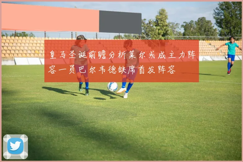 皇马圣诞前瞻分析莱尔或成主力阵容一员巴尔韦德缺席首发阵容