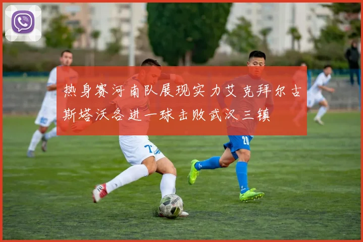 热身赛河南队展现实力艾克拜尔古斯塔沃各进一球击败武汉三镇