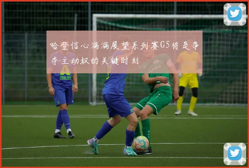 哈登信心满满展望系列赛G5将是争夺主动权的关键时刻
