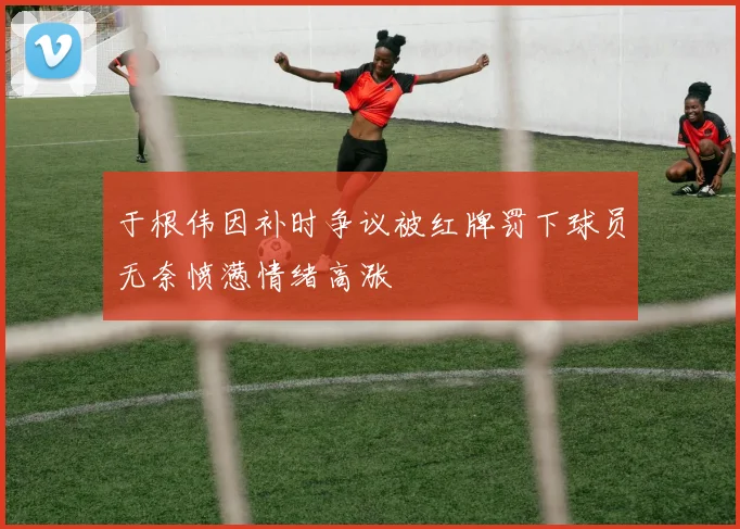 于根伟因补时争议被红牌罚下球员无奈愤懑情绪高涨