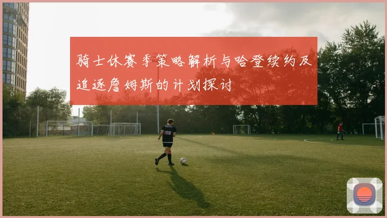 骑士休赛季策略解析与哈登续约及追逐詹姆斯的计划探讨