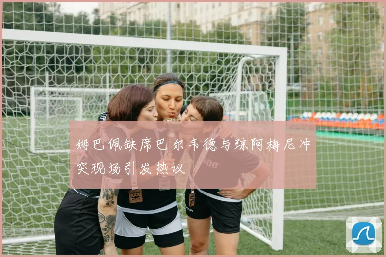 姆巴佩缺席巴尔韦德与琼阿梅尼冲突现场引发热议