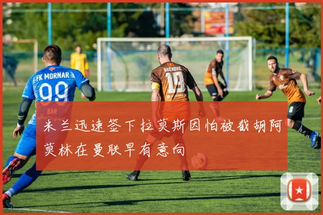 米兰迅速签下拉莫斯因怕被截胡阿莫林在曼联早有意向