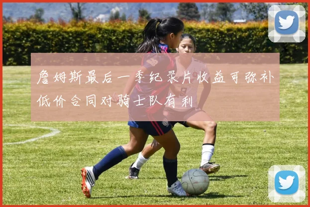 詹姆斯最后一季纪录片收益可弥补低价合同对骑士队有利