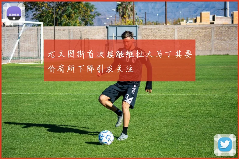 尤文图斯首次接触维拉大马丁其要价有所下降引发关注