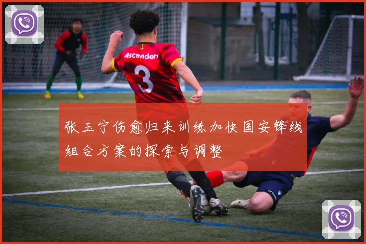 张玉宁伤愈归来训练加快国安锋线组合方案的探索与调整