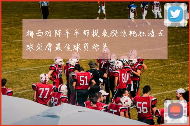 梅西对阵辛辛那提表现惊艳独造五球荣膺最佳球员称号