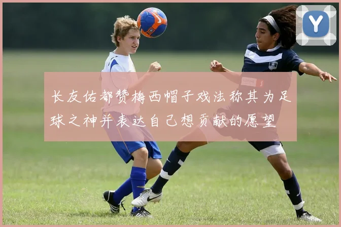 长友佑都赞梅西帽子戏法称其为足球之神并表达自己想贡献的愿望