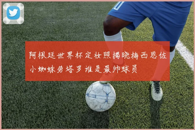 阿根廷世界杯定妆照揭晓梅西恩佐小蜘蛛劳塔罗谁是最帅球员