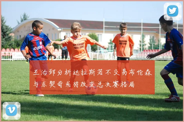 王治郅分析达拉斯若不交易布伦森与东契奇或将改变总决赛格局