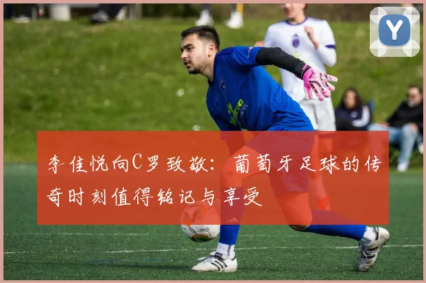 李佳悦向C罗致敬：葡萄牙足球的传奇时刻值得铭记与享受