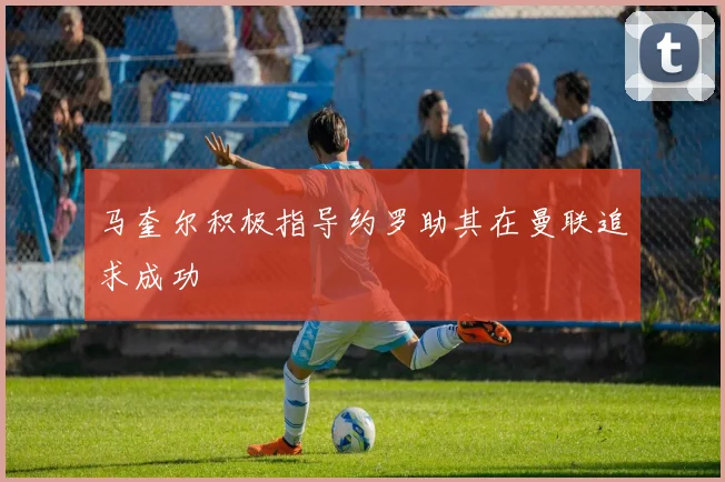马奎尔积极指导约罗助其在曼联追求成功