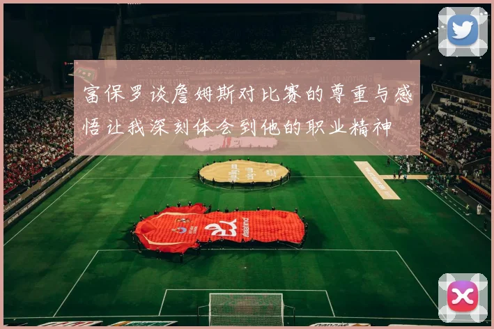 富保罗谈詹姆斯对比赛的尊重与感悟让我深刻体会到他的职业精神