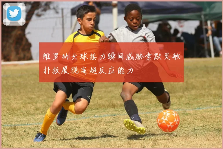 维罗纳头球接力瞬间威胁索默灵敏扑救展现高超反应能力