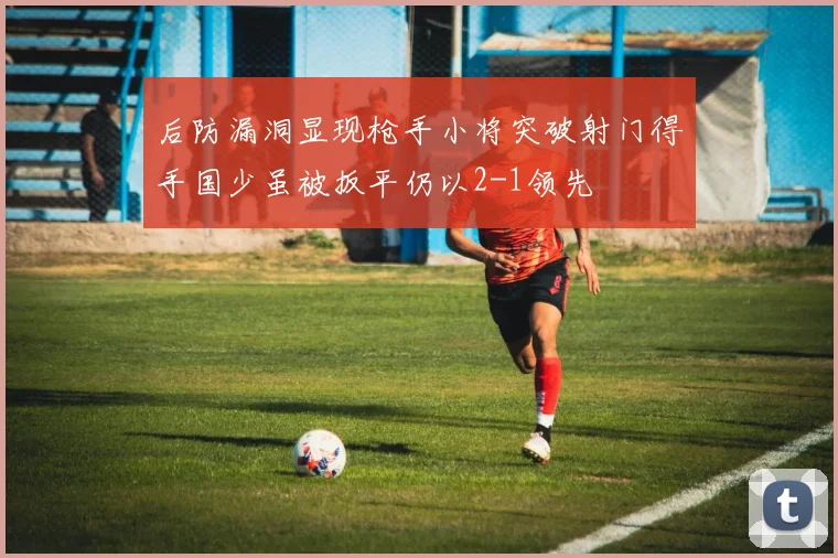 后防漏洞显现枪手小将突破射门得手国少虽被扳平仍以2-1领先