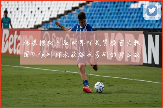 韩媒揭秘上届世界杯吴贤揆曾为韩国队候补却未获球衣号码的背后故事