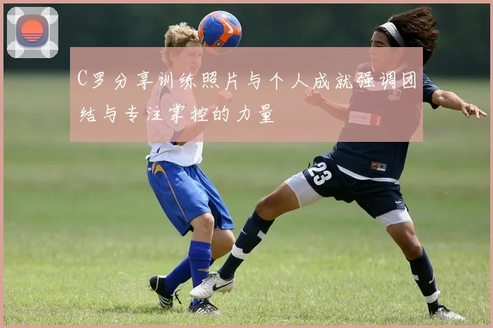 C罗分享训练照片与个人成就强调团结与专注掌控的力量